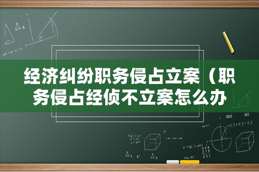 經濟糾紛職務侵占立案（職務侵占經偵不立案怎么辦）