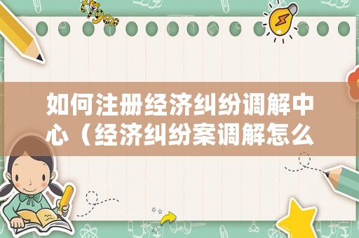 如何注冊經濟糾紛調解中心（經濟糾紛案調解怎么處理）