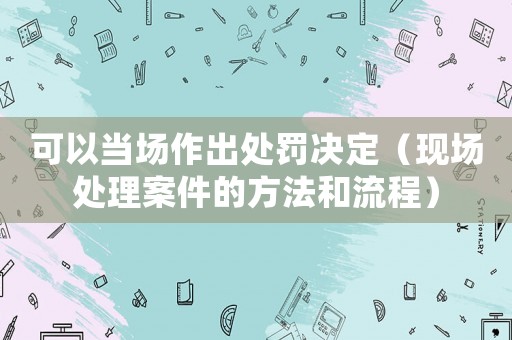 可以當場作出處罰決定（現場處理案件的方法和流程）