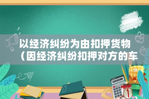 以經濟糾紛為由扣押貨物（因經濟糾紛扣押對方的車是否違法）