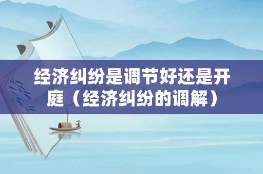 經濟糾紛是調節好還是開庭（經濟糾紛的調解）