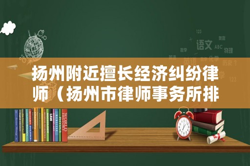 揚(yáng)州附近擅長(zhǎng)經(jīng)濟(jì)糾紛律師（揚(yáng)州市律師事務(wù)所排名前十）