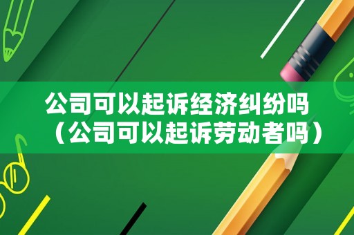 公司可以起訴經濟糾紛嗎（公司可以起訴勞動者嗎）