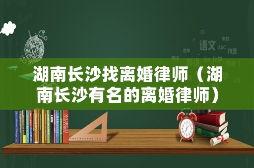 湖南長(zhǎng)沙找離婚律師（湖南長(zhǎng)沙有名的離婚律師）