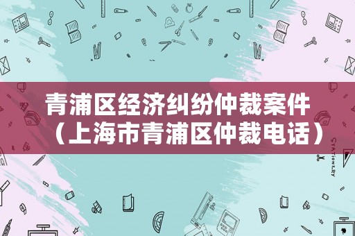 青浦區經濟糾紛仲裁案件（上海市青浦區仲裁電話）