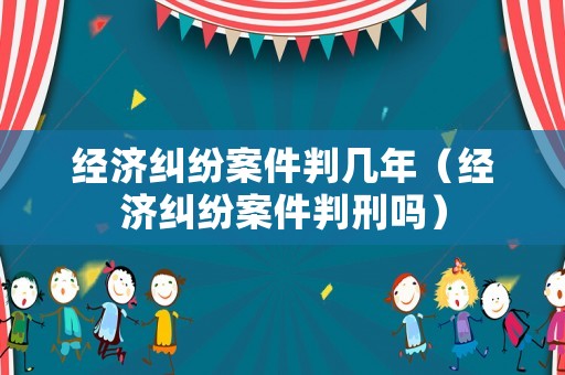 經濟糾紛案件判幾年（經濟糾紛案件判刑嗎）