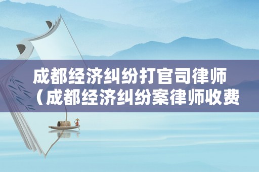 成都經濟糾紛打官司律師（成都經濟糾紛案律師收費）