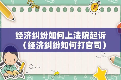 經濟糾紛如何上法院起訴（經濟糾紛如何打官司）