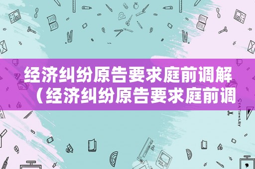 經(jīng)濟(jì)糾紛原告要求庭前調(diào)解（經(jīng)濟(jì)糾紛原告要求庭前調(diào)解怎么辦）