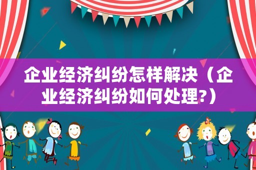企業經濟糾紛怎樣解決（企業經濟糾紛如何處理?）