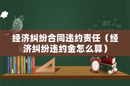 經濟糾紛合同違約責任（經濟糾紛違約金怎么算）