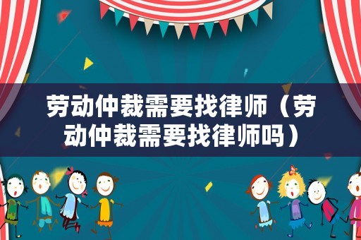 勞動仲裁需要找律師（勞動仲裁需要找律師嗎）