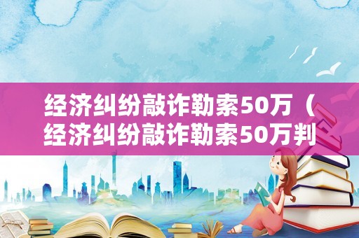 經濟糾紛敲詐勒索50萬（經濟糾紛敲詐勒索50萬判多久）