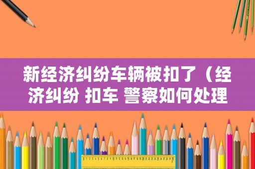 新經(jīng)濟(jì)糾紛車輛被扣了（經(jīng)濟(jì)糾紛 扣車 警察如何處理）