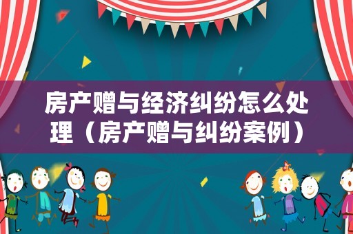 房產贈與經濟糾紛怎么處理（房產贈與糾紛案例）