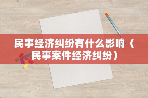 民事經(jīng)濟(jì)糾紛有什么影響（民事案件經(jīng)濟(jì)糾紛）
