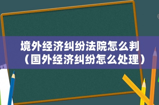 境外經濟糾紛法院怎么判（國外經濟糾紛怎么處理）