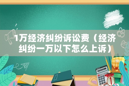 1萬經濟糾紛訴訟費（經濟糾紛一萬以下怎么上訴）
