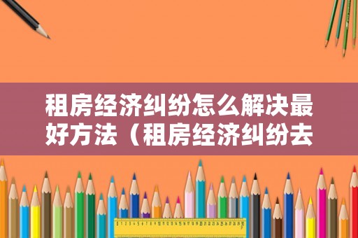 租房經(jīng)濟糾紛怎么解決最好方法（租房經(jīng)濟糾紛去哪里報案）