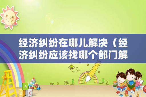 經濟糾紛在哪兒解決（經濟糾紛應該找哪個部門解決?）
