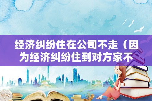 經濟糾紛住在公司不走（因為經濟糾紛住到對方家不走）