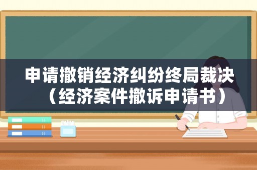申請撤銷經(jīng)濟(jì)糾紛終局裁決（經(jīng)濟(jì)案件撤訴申請書）