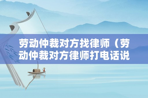 勞動仲裁對方找律師（勞動仲裁對方律師打電話說調解）