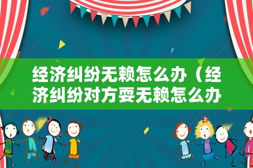 經濟糾紛無賴怎么辦（經濟糾紛對方耍無賴怎么辦）