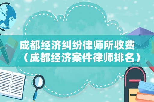 成都經濟糾紛律師所收費（成都經濟案件律師排名）