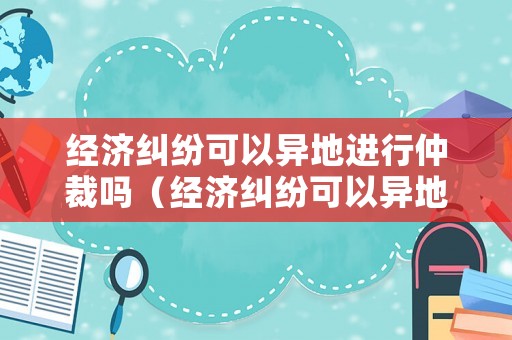 經濟糾紛可以異地進行仲裁嗎（經濟糾紛可以異地立案嗎）