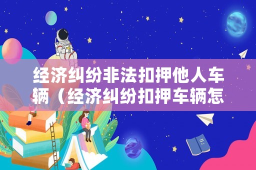 經(jīng)濟糾紛非法扣押他人車輛（經(jīng)濟糾紛扣押車輛怎么要求賠償損失）