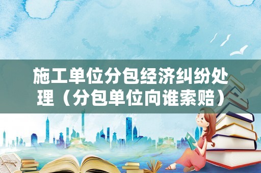 施工單位分包經(jīng)濟(jì)糾紛處理（分包單位向誰索賠）
