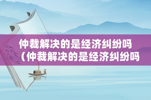 仲裁解決的是經(jīng)濟(jì)糾紛嗎（仲裁解決的是經(jīng)濟(jì)糾紛嗎還是法律）