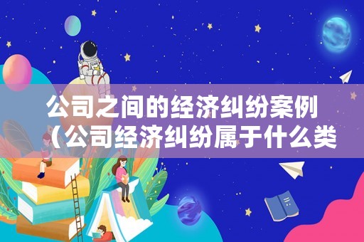 公司之間的經濟糾紛案例（公司經濟糾紛屬于什么類型案件）