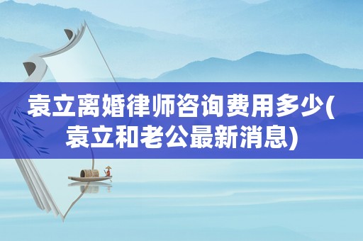 袁立離婚律師咨詢費用多少(袁立和老公最新消息)