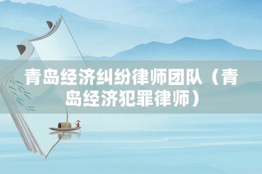 青島經濟糾紛律師團隊（青島經濟犯罪律師）