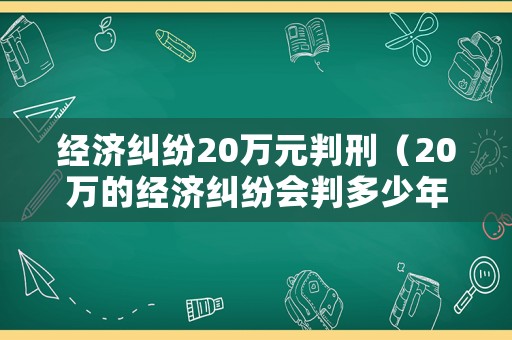 經(jīng)濟糾紛20萬元判刑（20萬的經(jīng)濟糾紛會判多少年）