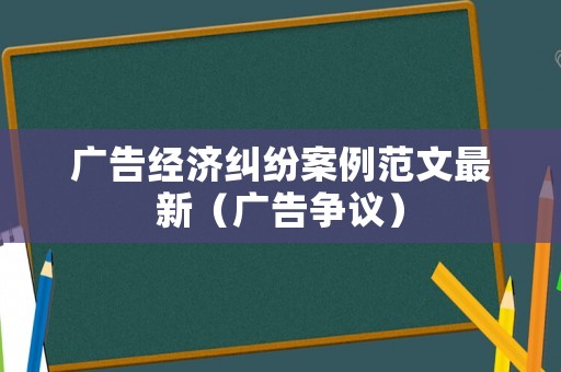 廣告經濟糾紛案例范文最新（廣告爭議）
