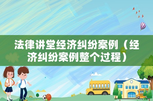 法律講堂經濟糾紛案例（經濟糾紛案例整個過程）