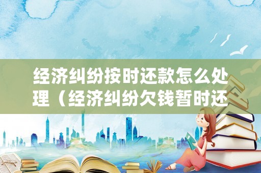 經濟糾紛按時還款怎么處理（經濟糾紛欠錢暫時還不上法院怎么判）