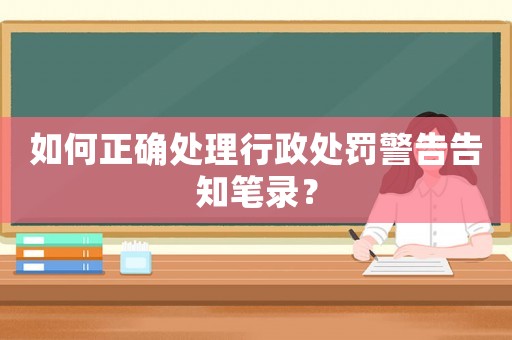 如何正確處理行政處罰警告告知筆錄？