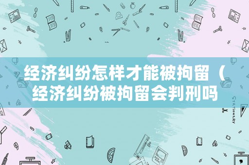 經濟糾紛怎樣才能被拘留（經濟糾紛被拘留會判刑嗎）