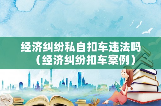 經濟糾紛私自扣車違法嗎（經濟糾紛扣車案例）