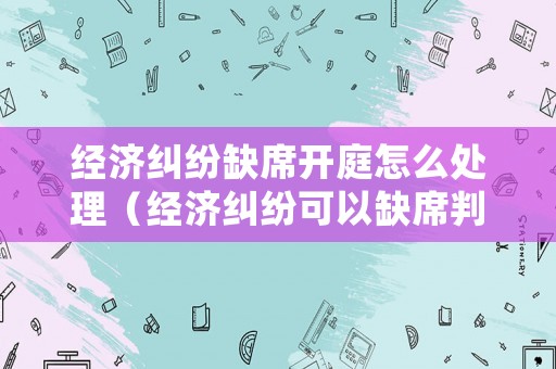 經(jīng)濟糾紛缺席開庭怎么處理（經(jīng)濟糾紛可以缺席判決嗎）