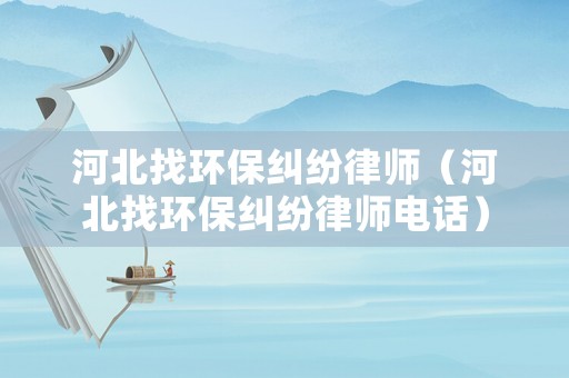 河北找環保糾紛律師（河北找環保糾紛律師電話）