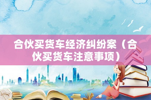 合伙買貨車經(jīng)濟糾紛案（合伙買貨車注意事項）