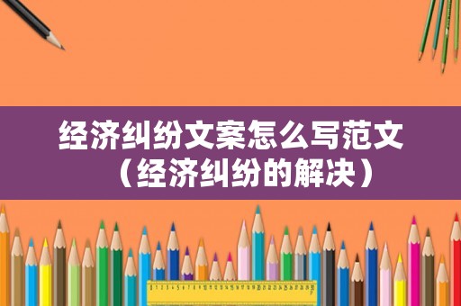經濟糾紛文案怎么寫范文（經濟糾紛的解決）