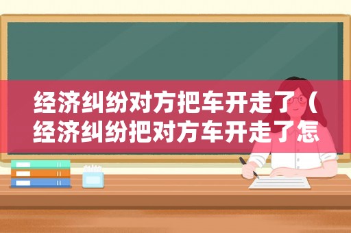 經(jīng)濟糾紛對方把車開走了（經(jīng)濟糾紛把對方車開走了怎么處理）