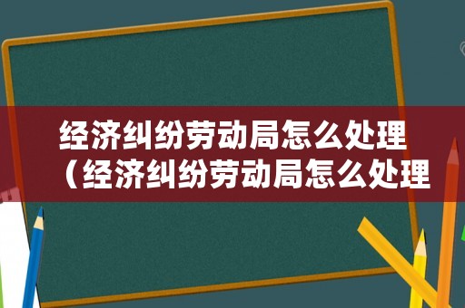 經濟糾紛勞動局怎么處理（經濟糾紛勞動局怎么處理的）
