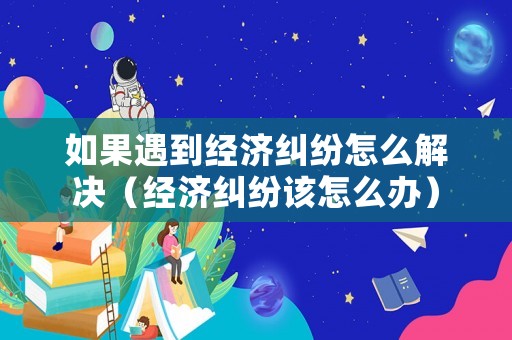 如果遇到經濟糾紛怎么解決（經濟糾紛該怎么辦）